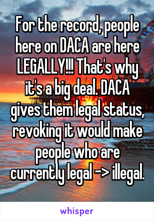 For the record, people here on DACA are here LEGALLY!!! That's why it's a big deal. DACA gives them legal status, revoking it would make people who are currently legal -> illegal. 