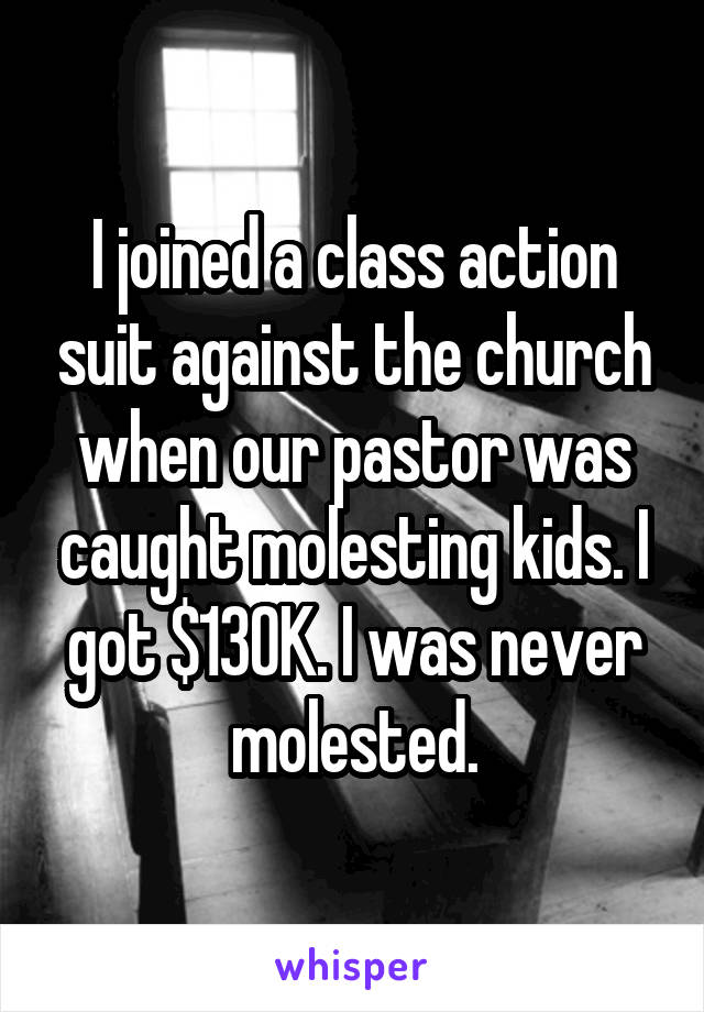 I joined a class action suit against the church when our pastor was caught molesting kids. I got $130K. I was never molested.