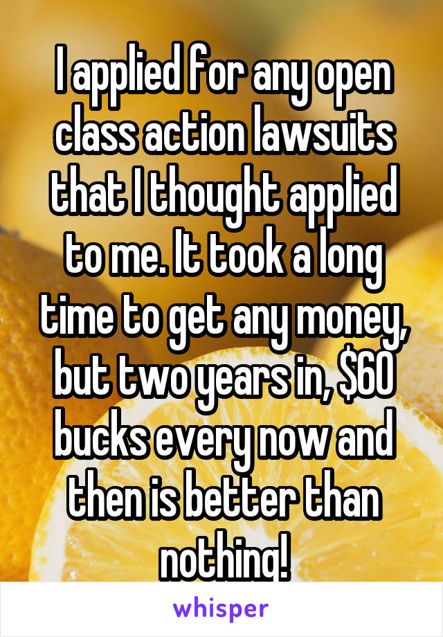 I applied for any open class action lawsuits that I thought applied to me. It took a long time to get any money, but two years in, $60 bucks every now and then is better than nothing!