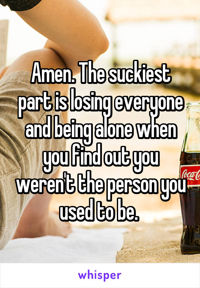 Amen. The suckiest part is losing everyone and being alone when you find out you weren't the person you used to be. 