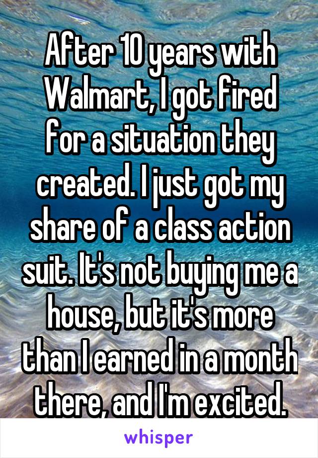 After 10 years with Walmart, I got fired for a situation they created. I just got my share of a class action suit. It's not buying me a house, but it's more than I earned in a month there, and I'm excited.