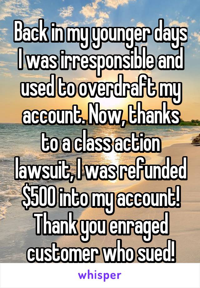 Back in my younger days I was irresponsible and used to overdraft my account. Now, thanks to a class action lawsuit, I was refunded $500 into my account! Thank you enraged customer who sued!