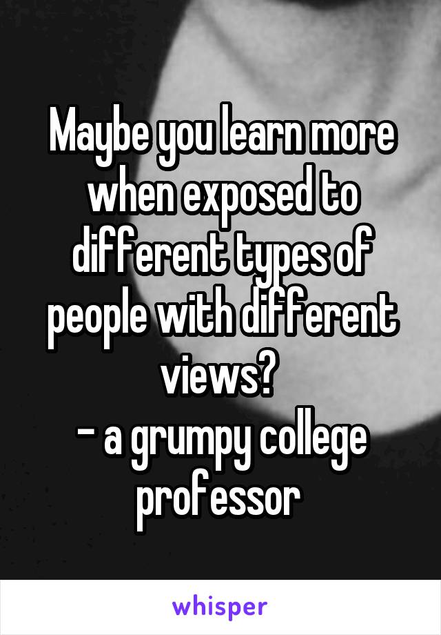 Maybe you learn more when exposed to different types of people with different views? 
- a grumpy college professor 