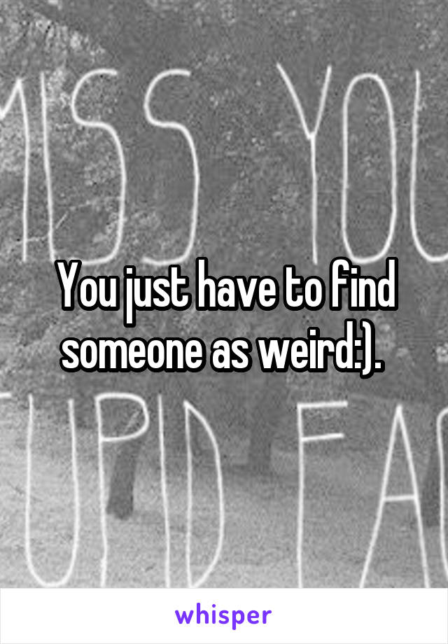 You just have to find someone as weird:). 