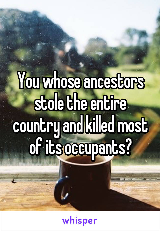 You whose ancestors stole the entire country and killed most of its occupants?