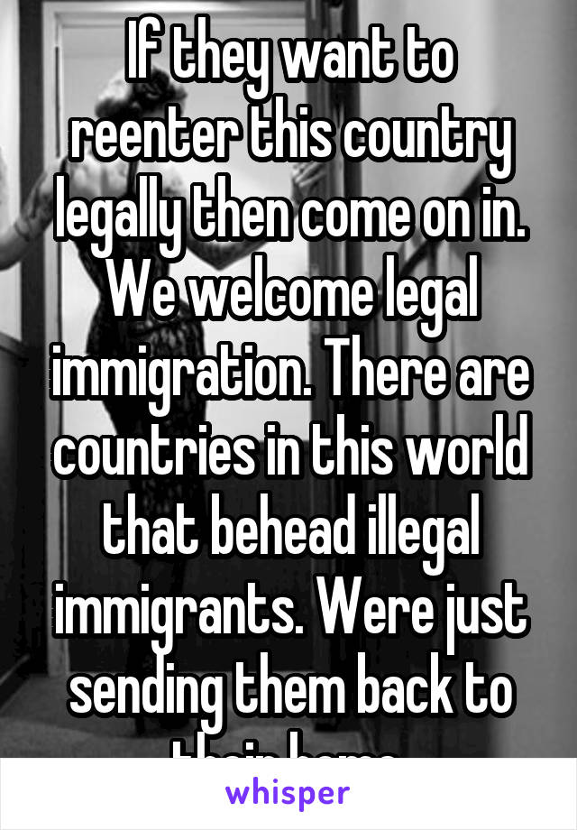 If they want to reenter this country legally then come on in. We welcome legal immigration. There are countries in this world that behead illegal immigrants. Were just sending them back to their home.