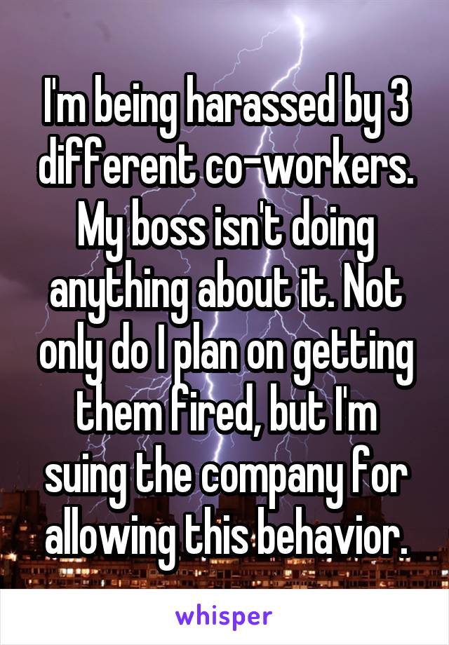 I'm being harassed by 3 different co-workers. My boss isn't doing anything about it. Not only do I plan on getting them fired, but I'm suing the company for allowing this behavior.