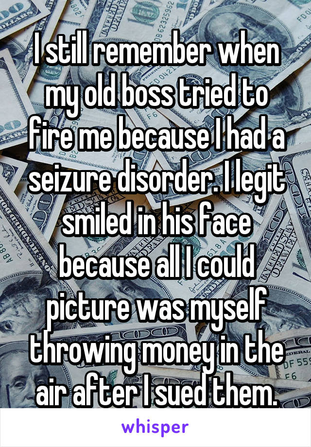 I still remember when my old boss tried to fire me because I had a seizure disorder. I legit smiled in his face because all I could picture was myself throwing money in the air after I sued them.
