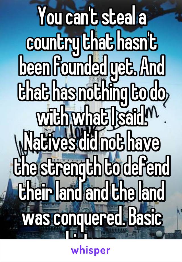 You can't steal a country that hasn't been founded yet. And that has nothing to do with what I said. Natives did not have the strength to defend their land and the land was conquered. Basic history 