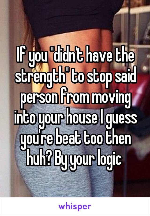 If you "didn't have the strength" to stop said person from moving into your house I guess you're beat too then huh? By your logic 