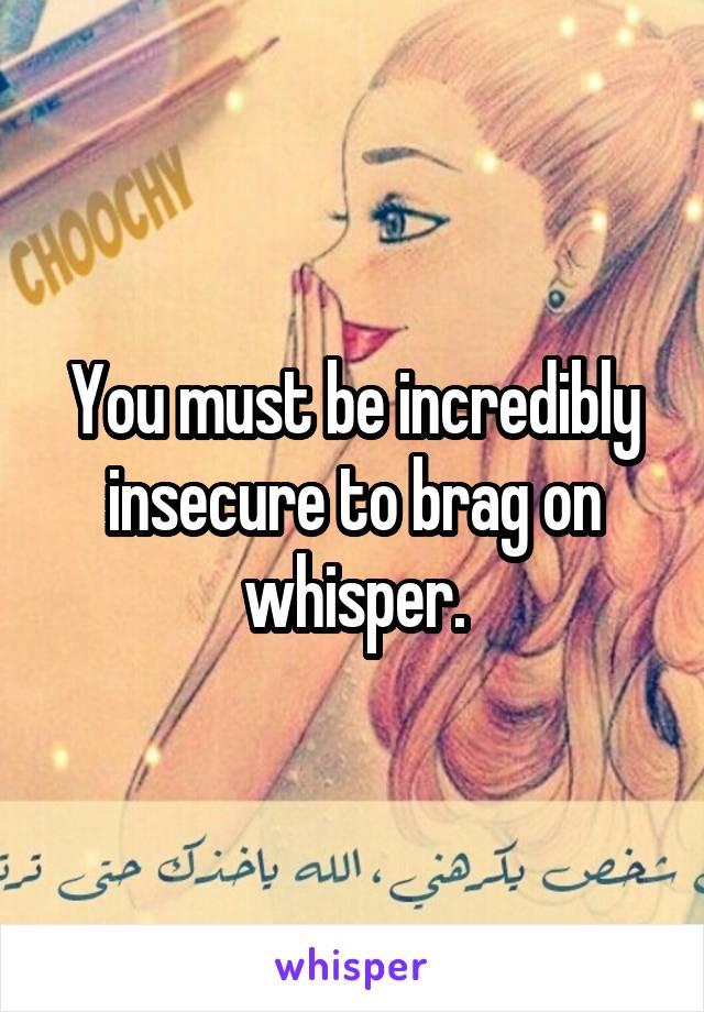 You must be incredibly insecure to brag on whisper.