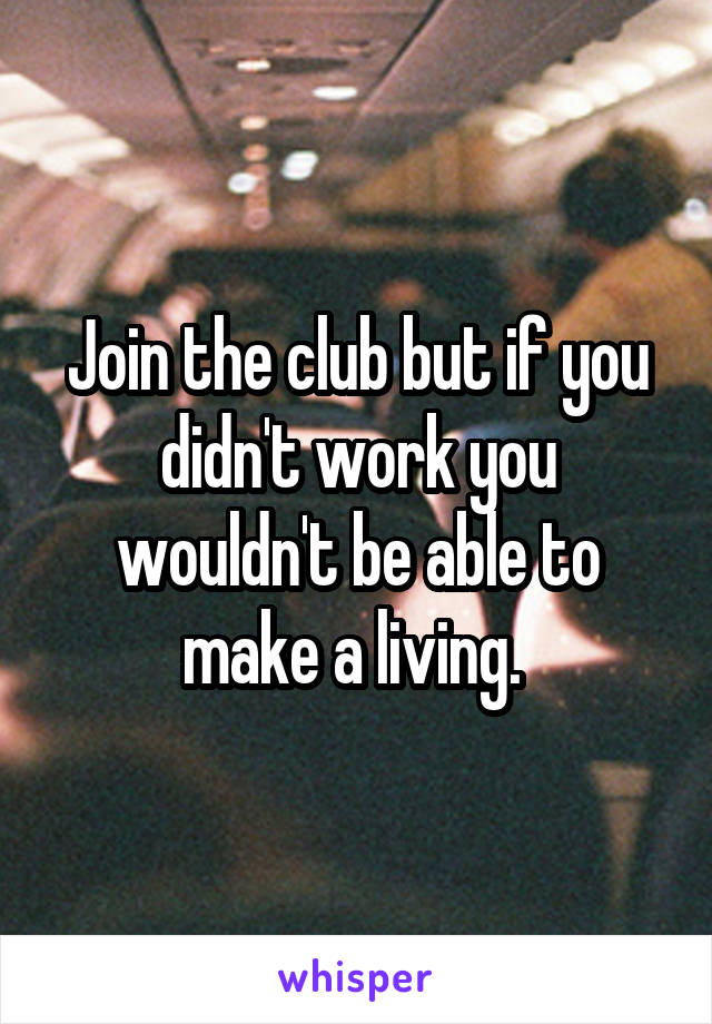 Join the club but if you didn't work you wouldn't be able to make a living. 