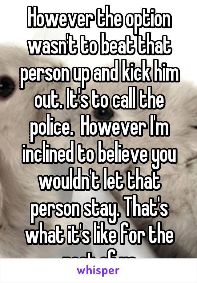 However the option wasn't to beat that person up and kick him out. It's to call the police.  However I'm inclined to believe you wouldn't let that person stay. That's what it's like for the rest of us