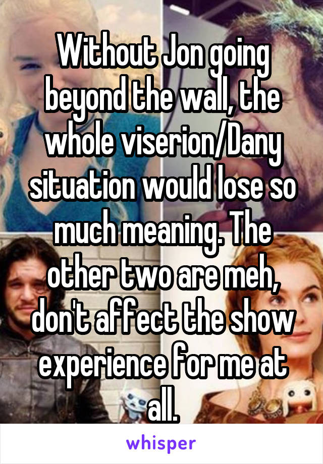 Without Jon going beyond the wall, the whole viserion/Dany situation would lose so much meaning. The other two are meh, don't affect the show experience for me at all.