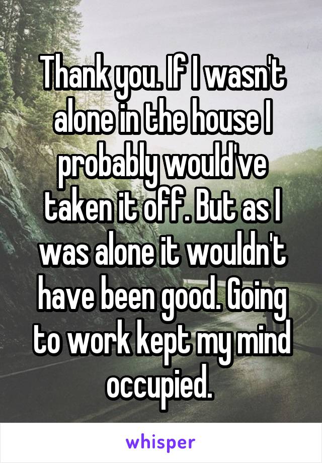 Thank you. If I wasn't alone in the house I probably would've taken it off. But as I was alone it wouldn't have been good. Going to work kept my mind occupied. 