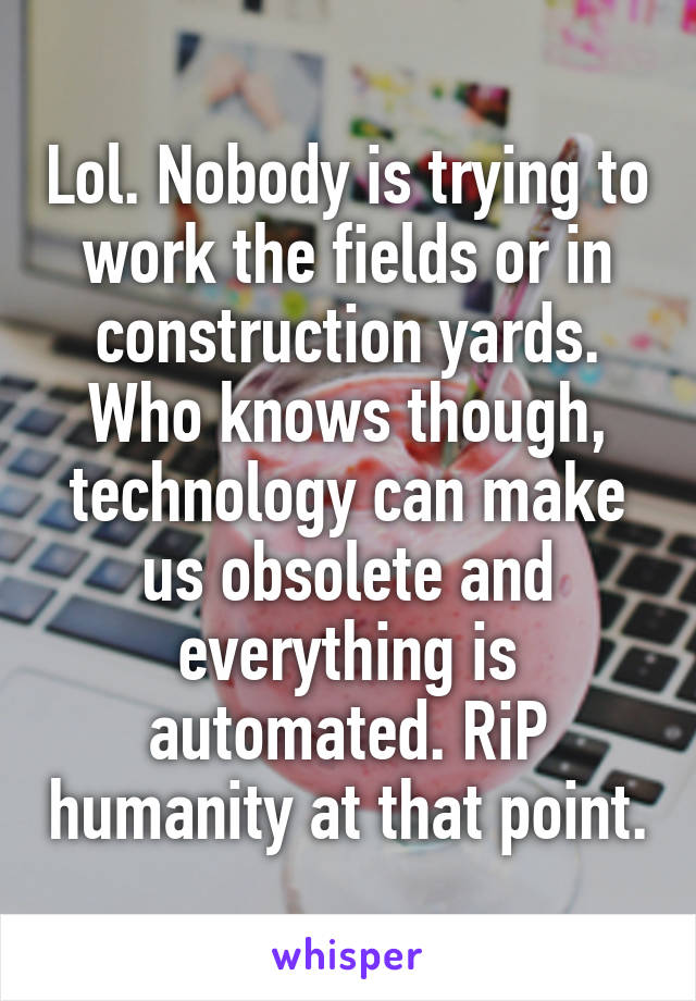 Lol. Nobody is trying to work the fields or in construction yards. Who knows though, technology can make us obsolete and everything is automated. RiP humanity at that point.