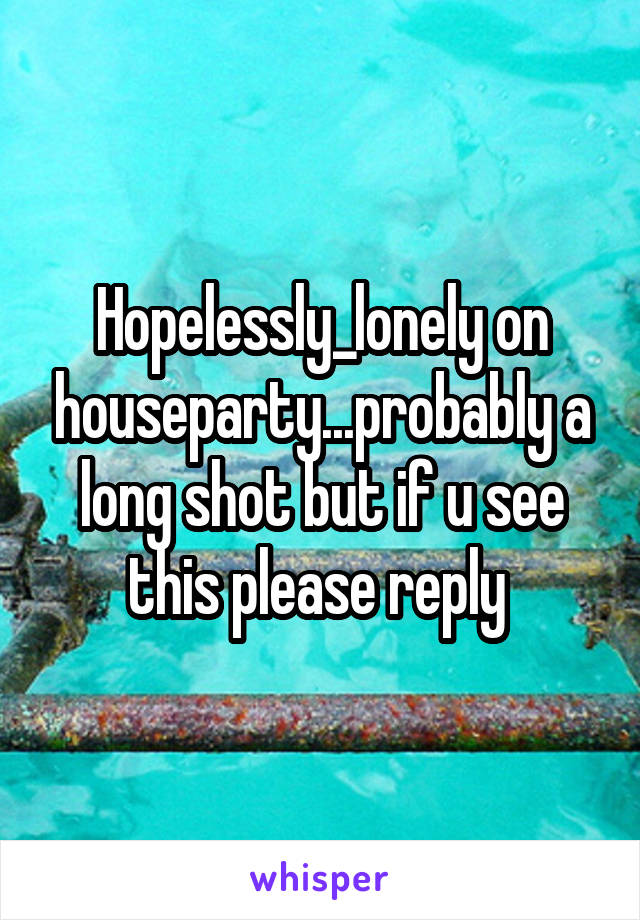 Hopelessly_lonely on houseparty...probably a long shot but if u see this please reply 