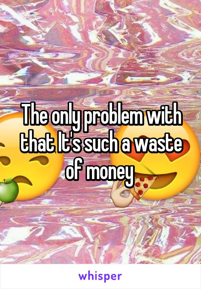 The only problem with that It's such a waste of money 