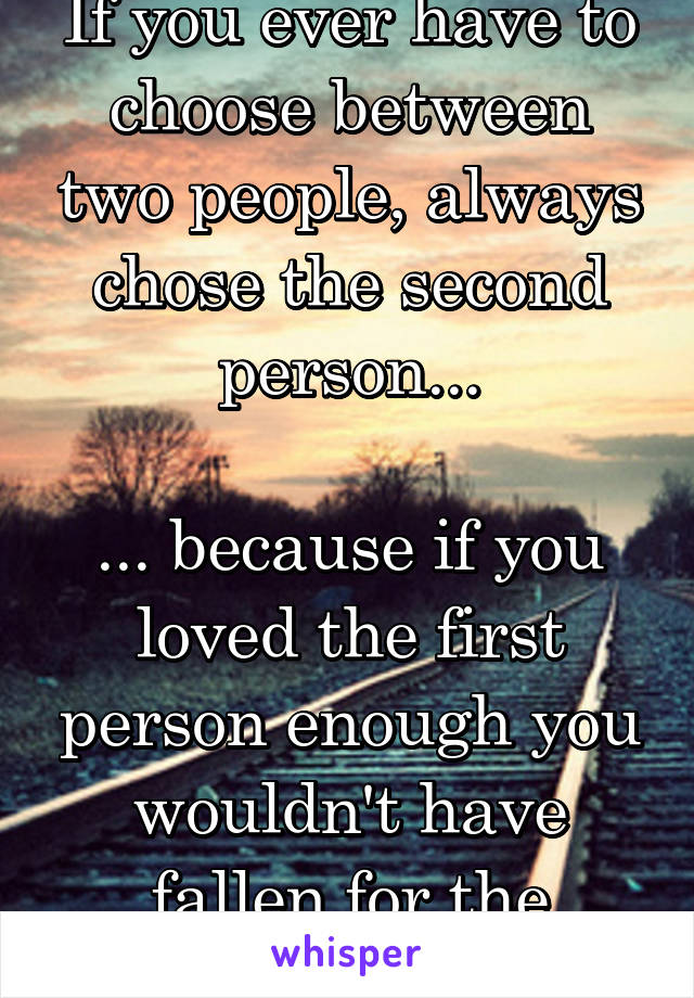 If you ever have to choose between two people, always chose the second person...

... because if you loved the first person enough you wouldn't have fallen for the second. 