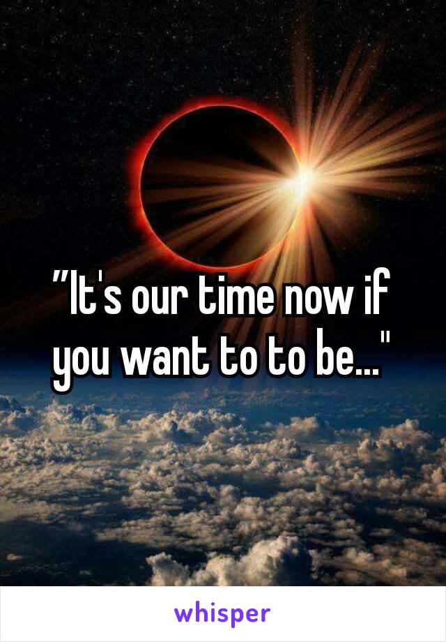 ”It's our time now if you want to to be..."