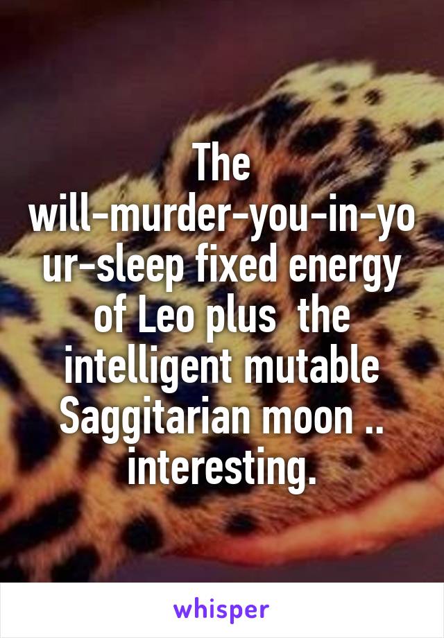 The will-murder-you-in-your-sleep fixed energy of Leo plus  the intelligent mutable Saggitarian moon .. interesting.