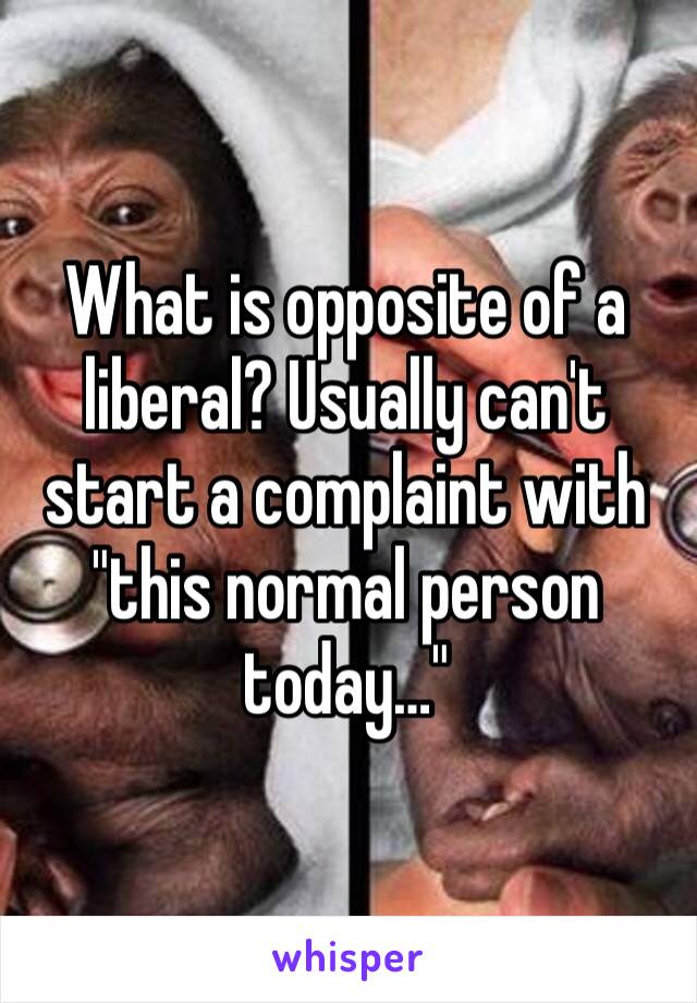What is opposite of a liberal? Usually can't start a complaint with "this normal person today…"