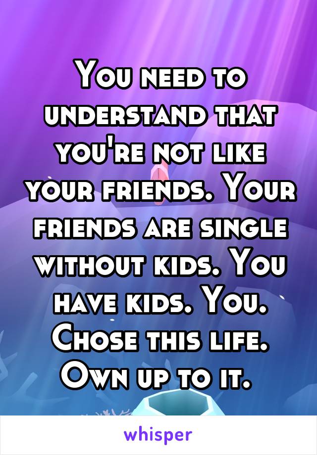You need to understand that you're not like your friends. Your friends are single without kids. You have kids. You. Chose this life. Own up to it. 