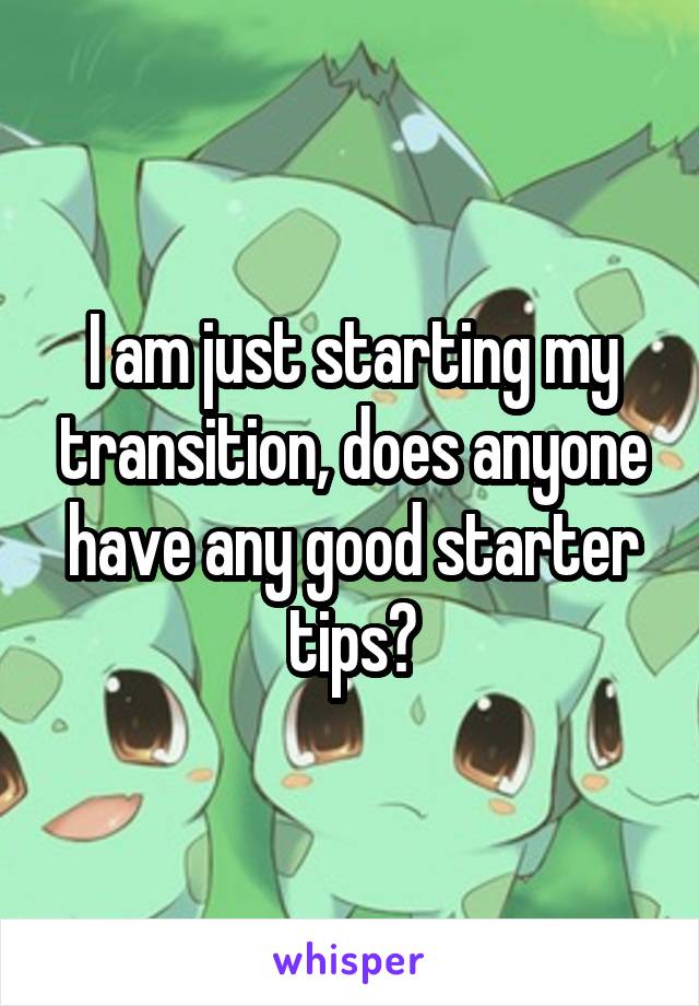 I am just starting my transition, does anyone have any good starter tips?