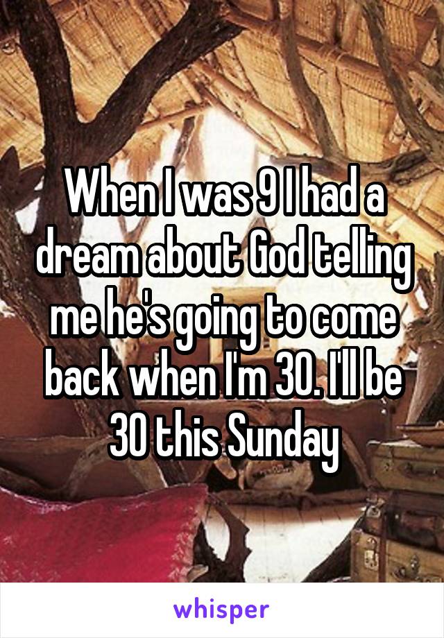 When I was 9 I had a dream about God telling me he's going to come back when I'm 30. I'll be 30 this Sunday