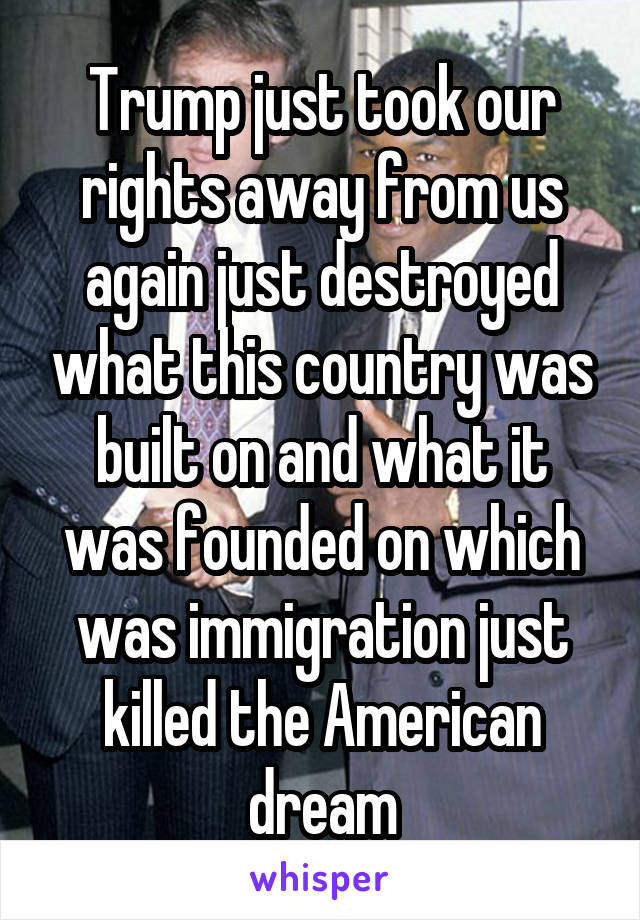 Trump just took our rights away from us again just destroyed what this country was built on and what it was founded on which was immigration just killed the American dream