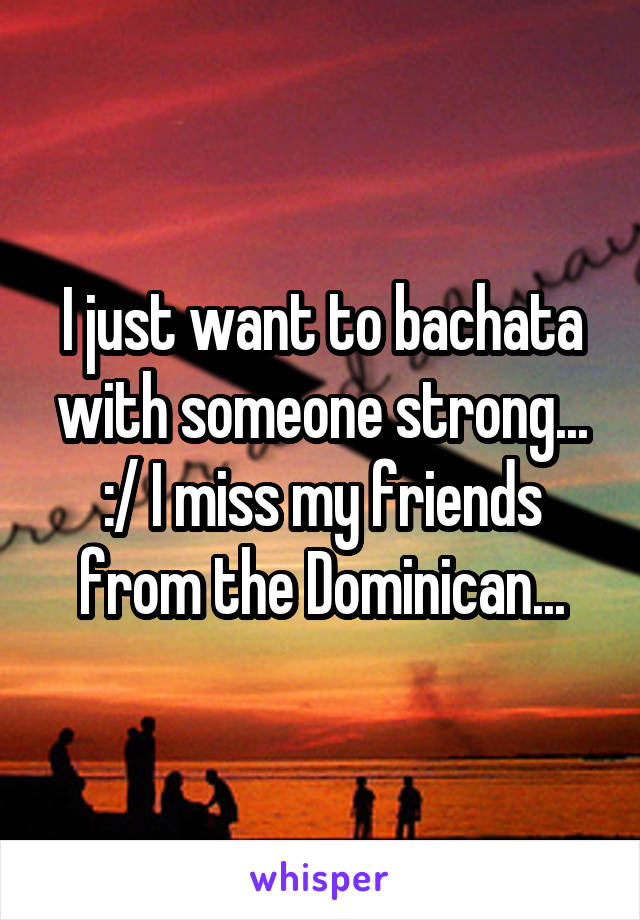 I just want to bachata with someone strong...
:/ I miss my friends from the Dominican...