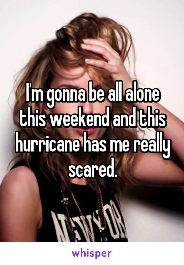 I'm gonna be all alone this weekend and this hurricane has me really scared.