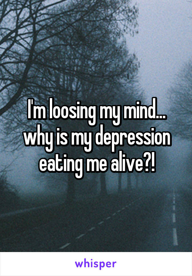 I'm loosing my mind... why is my depression eating me alive?!