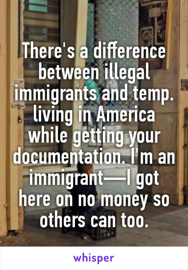 There's a difference between illegal immigrants and temp. living in America while getting your documentation. I'm an immigrant—I got here on no money so others can too.
