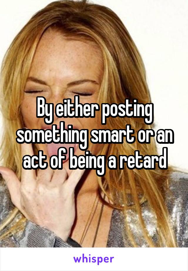 By either posting something smart or an act of being a retard