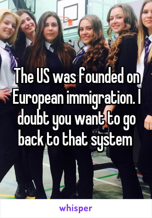 The US was founded on European immigration. I doubt you want to go back to that system 