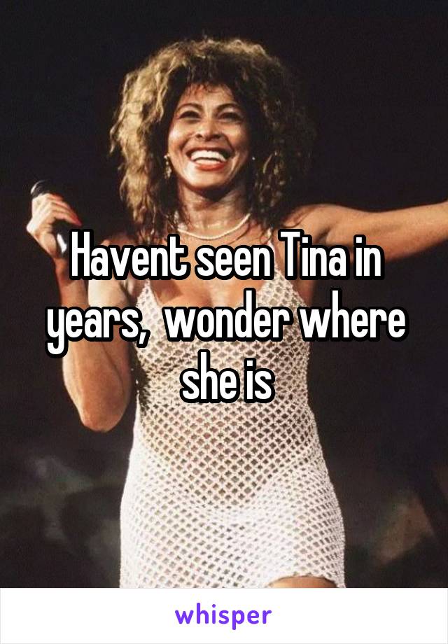 Havent seen Tina in years,  wonder where she is