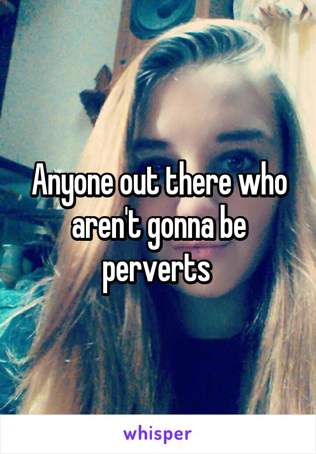 Anyone out there who aren't gonna be perverts 