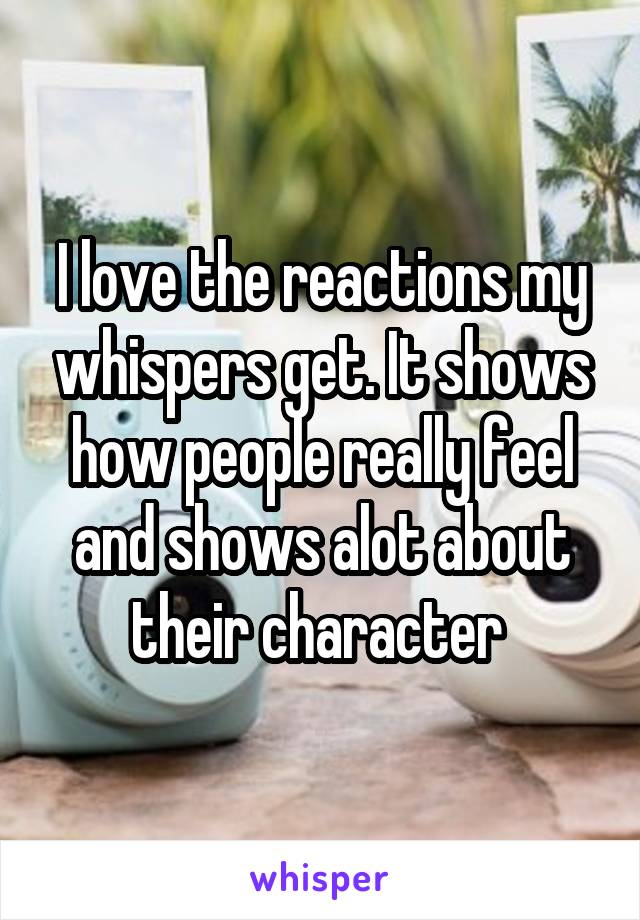 I love the reactions my whispers get. It shows how people really feel and shows alot about their character 