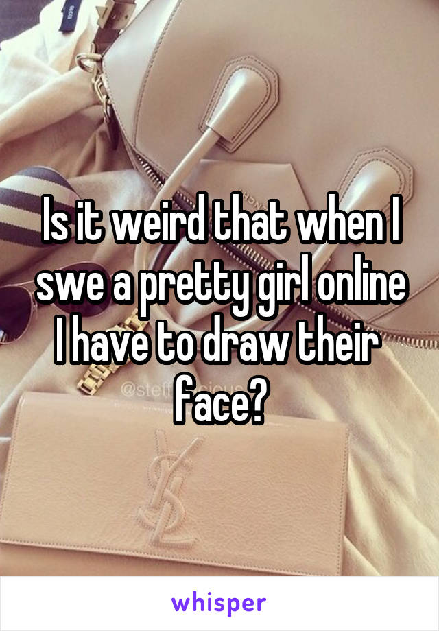 Is it weird that when I swe a pretty girl online I have to draw their  face?