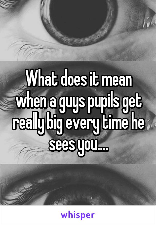 What does it mean when a guys pupils get really big every time he sees you....