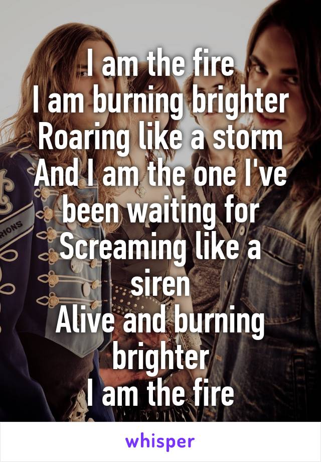 I am the fire
I am burning brighter
Roaring like a storm
And I am the one I've been waiting for
Screaming like a siren
Alive and burning brighter
I am the fire