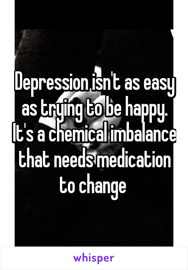 Depression isn't as easy as trying to be happy. It's a chemical imbalance that needs medication to change 