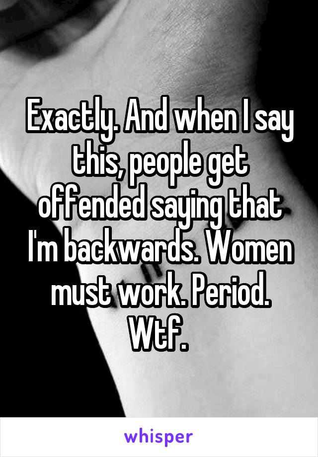 Exactly. And when I say this, people get offended saying that I'm backwards. Women must work. Period. Wtf. 