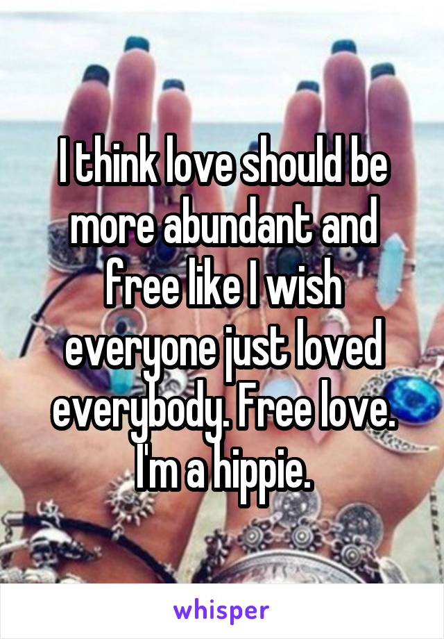 I think love should be more abundant and free like I wish everyone just loved everybody. Free love. I'm a hippie.