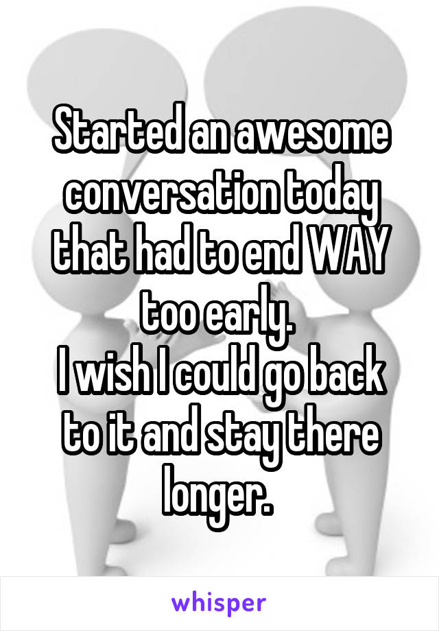 Started an awesome conversation today that had to end WAY too early. 
I wish I could go back to it and stay there longer. 