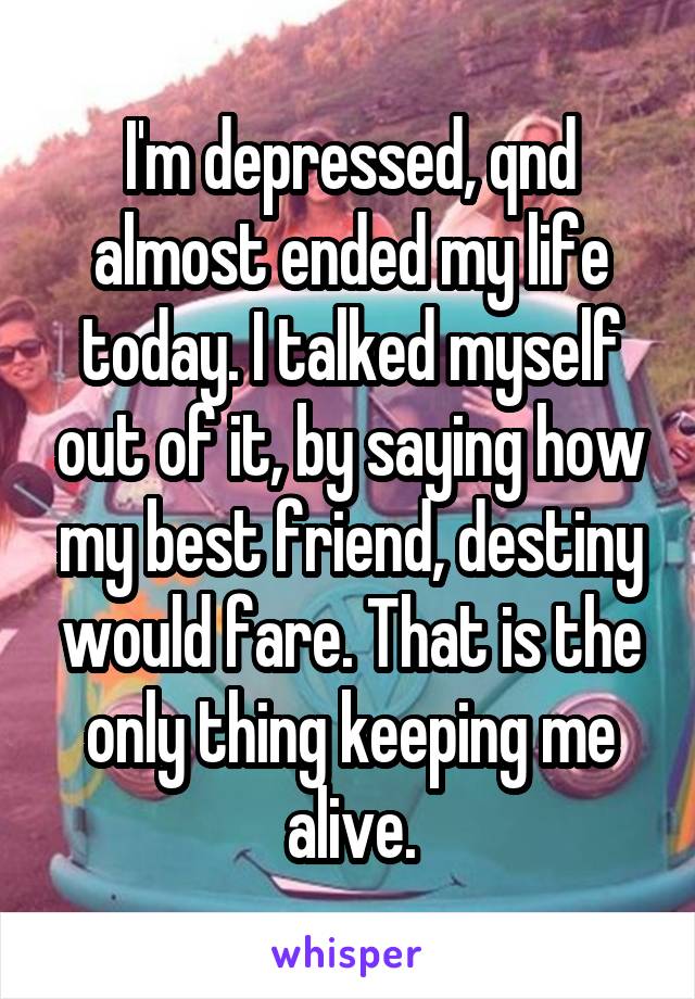 I'm depressed, qnd almost ended my life today. I talked myself out of it, by saying how my best friend, destiny would fare. That is the only thing keeping me alive.