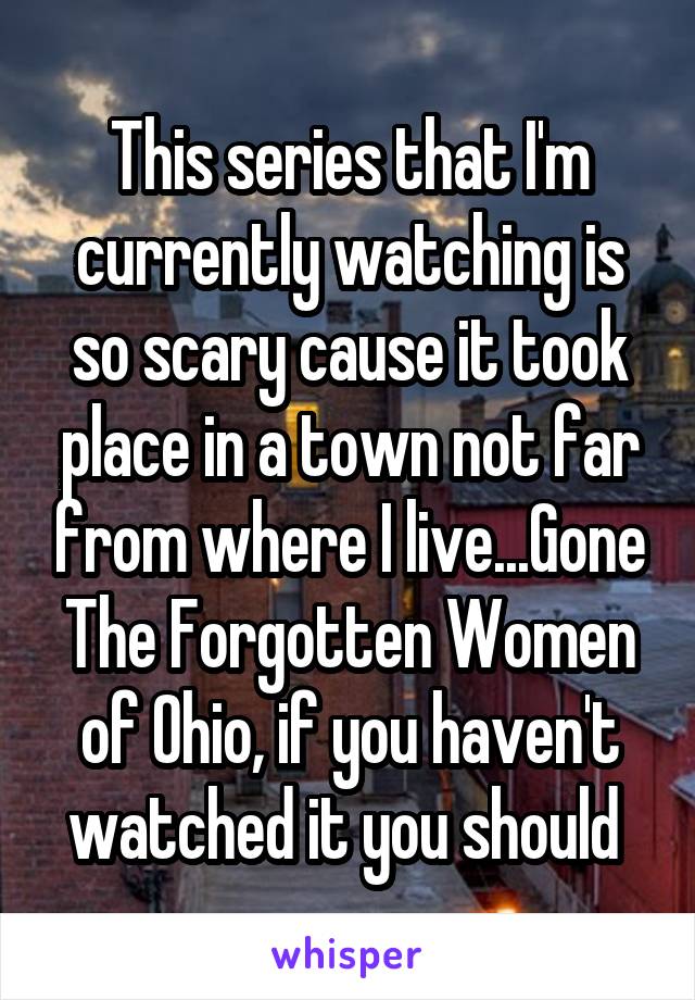 This series that I'm currently watching is so scary cause it took place in a town not far from where I live...Gone The Forgotten Women of Ohio, if you haven't watched it you should 