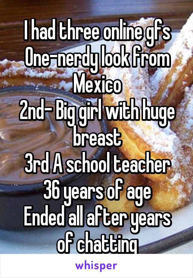 I had three online gfs
One-nerdy look from Mexico
2nd- Big girl with huge breast
3rd A school teacher 36 years of age
Ended all after years of chatting