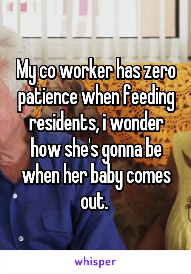 My co worker has zero patience when feeding residents, i wonder how she's gonna be when her baby comes out. 